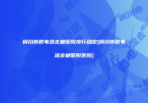 铜川市微电流去皱医院排行稳定(铜川市微电流去皱整形医院)