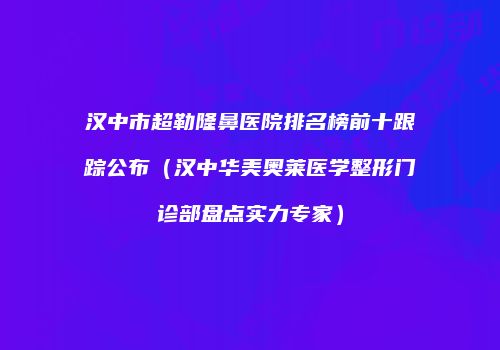 汉中市超勒隆鼻医院排名榜前十跟踪公布（汉中华美奥莱医学整形门诊部盘点实力专家）