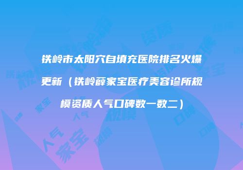铁岭市太阳穴自填充医院排名火爆更新（铁岭薛家宝医疗美容诊所规模资质人气口碑数一数二）
