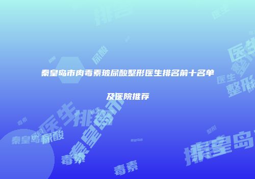 秦皇岛市肉毒素玻尿酸整形医生排名前十名单及医院推荐