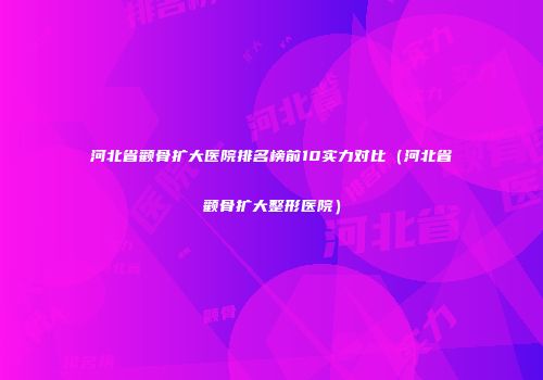 河北省颧骨扩大医院排名榜前10实力对比（河北省颧骨扩大整形医院）