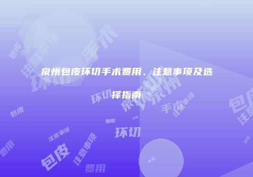 泉州包皮环切手术费用、注意事项及选择指南