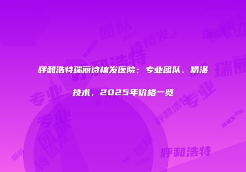 呼和浩特瑞丽诗植发医院：专业团队、精湛技术，2025年价格一览