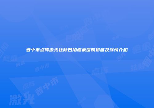 晋中市点阵激光祛除凹陷疤痕医院排名及详情介绍
