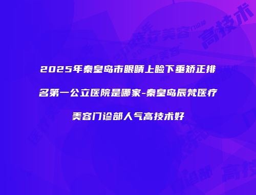 2025年秦皇岛市眼睛上睑下垂矫正排名第一公立医院是哪家-秦皇岛辰梵医疗美容门诊部人气高技术好