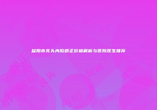 益阳市乳头内陷矫正价格解析与医院医生推荐