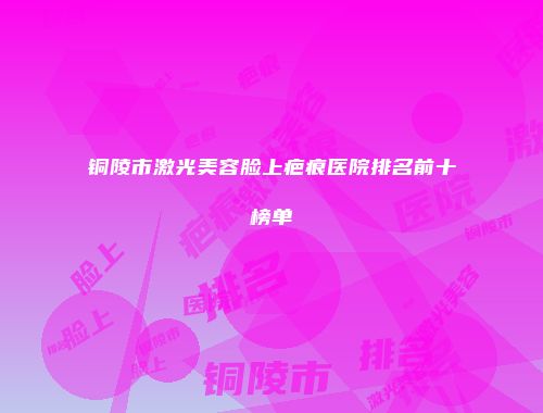 铜陵市激光美容脸上疤痕医院排名前十榜单