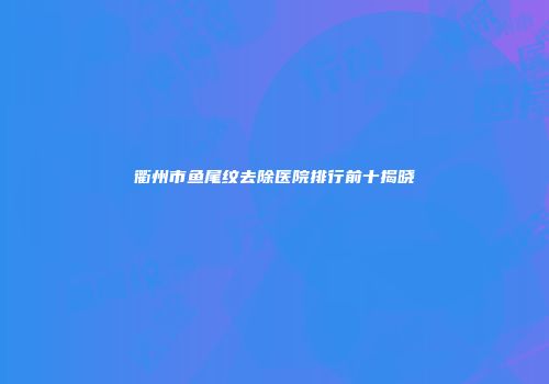 衢州市鱼尾纹去除医院排行前十揭晓