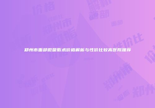 郑州市面部微吸脂术价格解析与性价比较高医院推荐
