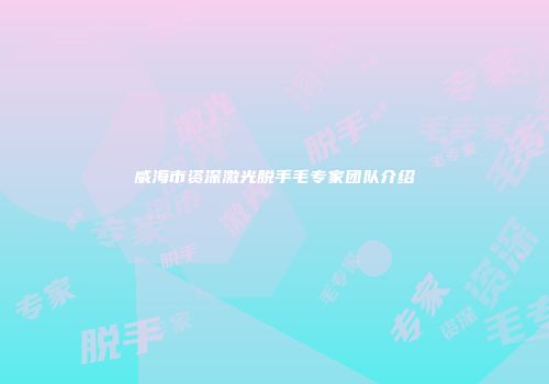 威海市资深激光脱手毛专家团队介绍