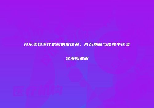 丹东美容医疗机构的佼佼者：丹东晶馨与富雅华医美容医院详解