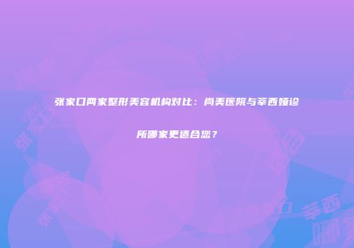 张家口两家整形美容机构对比：尚美医院与莘西娅诊所哪家更适合您？