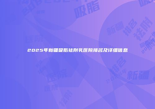 2025年新疆吸脂祛附乳医院排名及详细信息