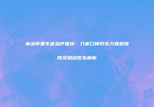 本溪市黑毛痣治疗推荐：八家口碑好实力强的医院及知名医生解析