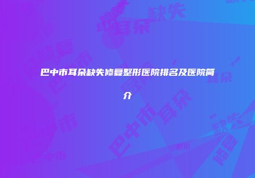 巴中市耳朵缺失修复整形医院排名及医院简介