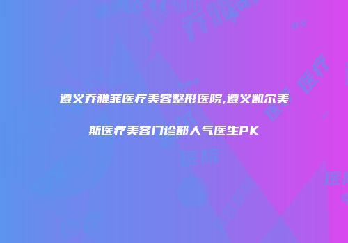 遵义乔雅菲医疗美容整形医院,遵义凯尔美斯医疗美容门诊部人气医生PK