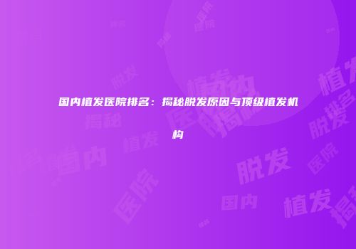 国内植发医院排名：揭秘脱发原因与顶级植发机构