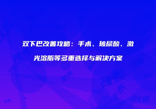 双下巴改善攻略：手术、玻尿酸、激光溶脂等多重选择与解决方案