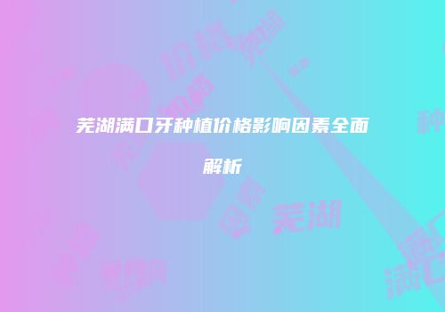 芜湖满口牙种植价格影响因素全面解析
