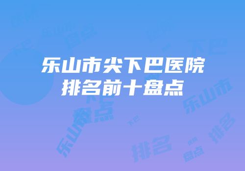 乐山市尖下巴医院排名前十盘点