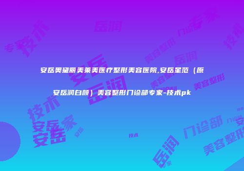 安岳奥黛丽美莱美医疗整形美容医院,安岳星范（原安岳润白颜）美容整形门诊部专家-技术pk