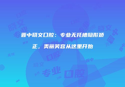 晋中晓文口腔：专业无托槽隐形矫正，美丽笑容从这里开始