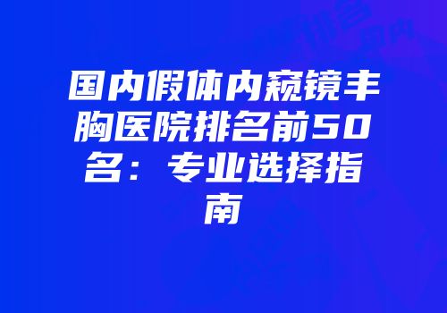 国内假体内窥镜丰胸医院排名前50名：专业选择指南