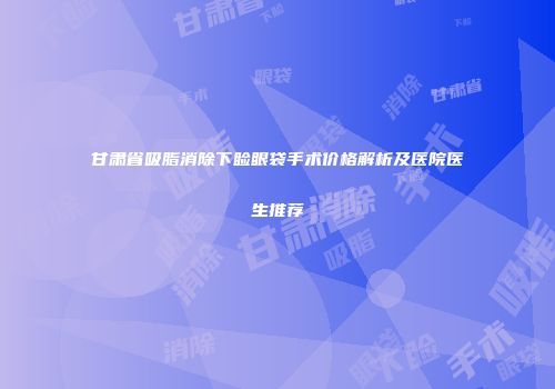 甘肃省吸脂消除下睑眼袋手术价格解析及医院医生推荐