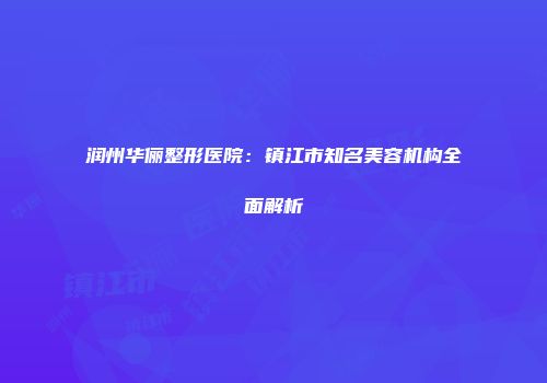 润州华俪整形医院：镇江市知名美容机构全面解析