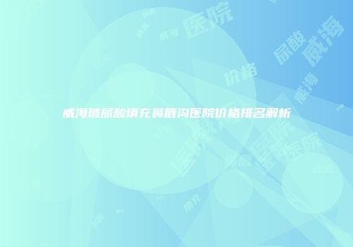 威海玻尿酸填充鼻唇沟医院价格排名解析