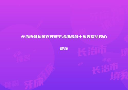 长治市骨粉填充牙床手术排名前十优秀医生良心推荐