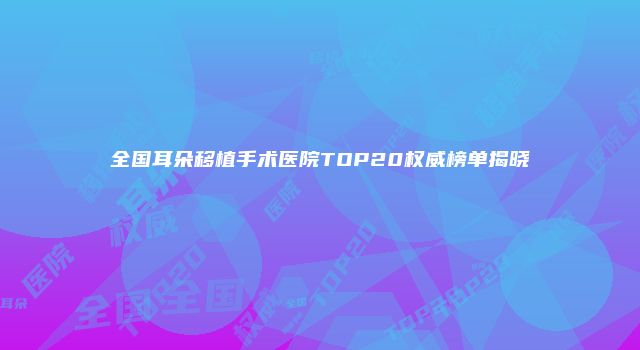 全国耳朵移植手术医院TOP20权威榜单揭晓