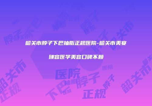 韶关市脖子下巴抽脂正规医院-韶关市美宴臻容医学美容口碑不赖