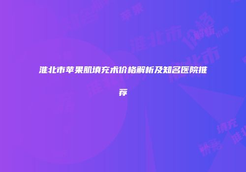 淮北市苹果肌填充术价格解析及知名医院推荐