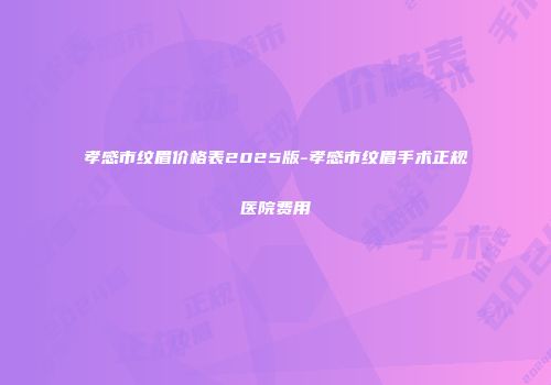 孝感市纹眉价格表2025版-孝感市纹眉手术正规医院费用