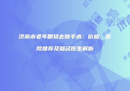济南市老年眼袋去除手术：价格、医院推荐及知名医生解析