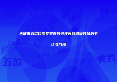 天津市五位口腔专家在烤瓷牙失败修复领域的专长与成就