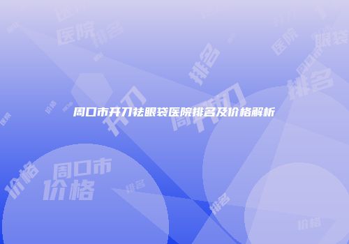 周口市开刀祛眼袋医院排名及价格解析