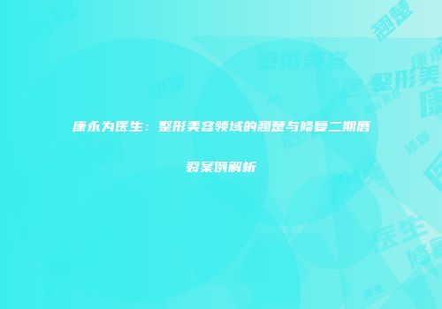 康永为医生：整形美容领域的翘楚与修复二期唇裂案例解析