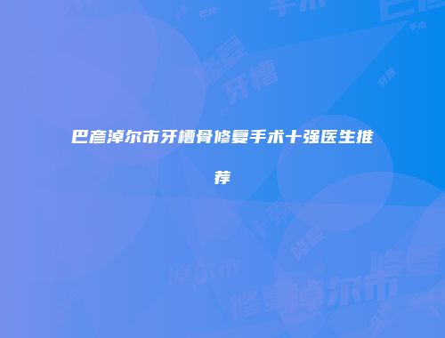 巴彦淖尔市牙槽骨修复手术十强医生推荐
