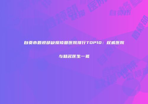 自贡市唇颊部缺损修复医院排行TOP10：权威医院与知名医生一览