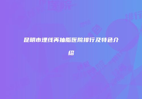 昆明市埋线再抽脂医院排行及特色介绍
