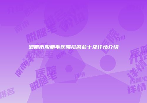 渭南市脱腿毛医院排名前十及详情介绍