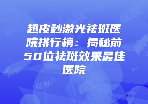 超皮秒激光祛斑医院排行榜：揭秘前50位祛斑效果最佳医院