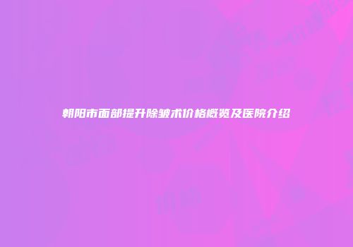 朝阳市面部提升除皱术价格概览及医院介绍