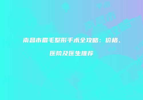 南昌市眉毛整形手术全攻略：价格、医院及医生推荐