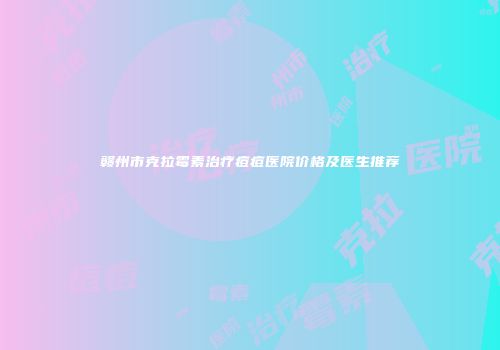 赣州市克拉霉素治疗痘痘医院价格及医生推荐