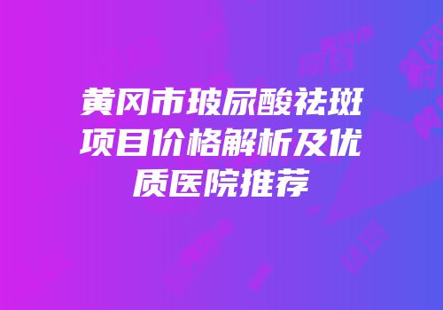 黄冈市玻尿酸祛斑项目价格解析及优质医院推荐
