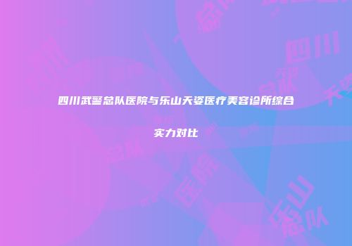 四川武警总队医院与乐山天姿医疗美容诊所综合实力对比