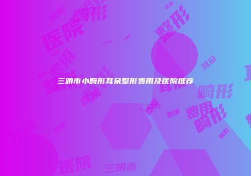 三明市小畸形耳朵整形费用及医院推荐
